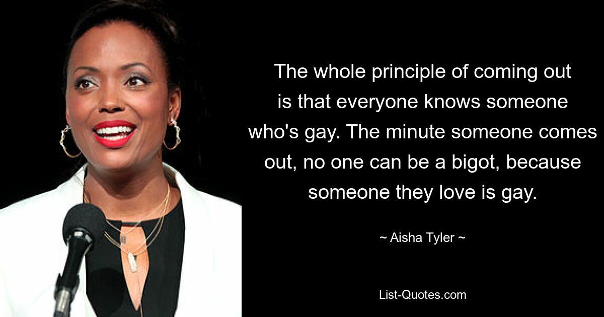 The whole principle of coming out is that everyone knows someone who's gay. The minute someone comes out, no one can be a bigot, because someone they love is gay. — © Aisha Tyler