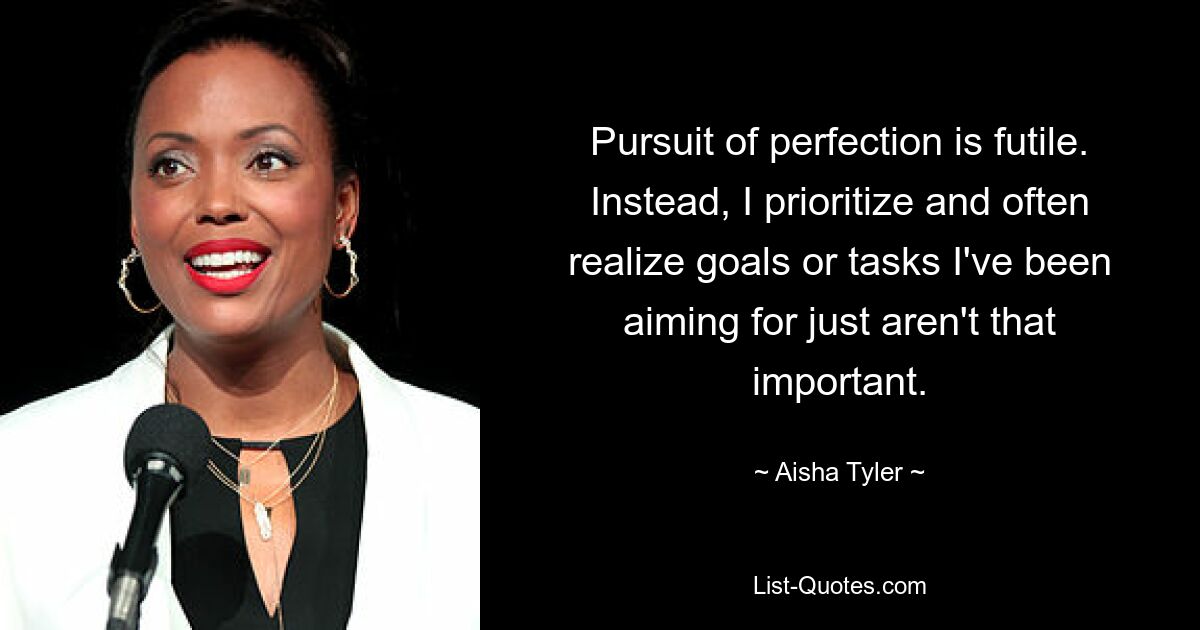 Pursuit of perfection is futile. Instead, I prioritize and often realize goals or tasks I've been aiming for just aren't that important. — © Aisha Tyler