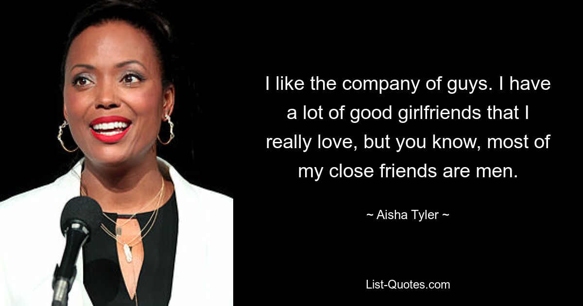 I like the company of guys. I have a lot of good girlfriends that I really love, but you know, most of my close friends are men. — © Aisha Tyler