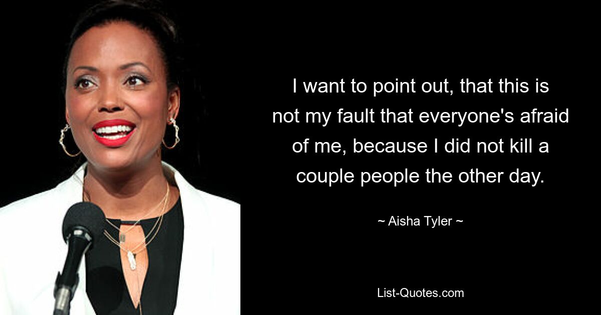 I want to point out, that this is not my fault that everyone's afraid of me, because I did not kill a couple people the other day. — © Aisha Tyler