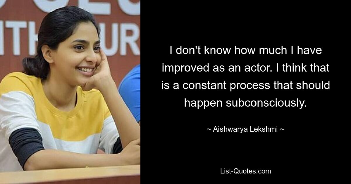 I don't know how much I have improved as an actor. I think that is a constant process that should happen subconsciously. — © Aishwarya Lekshmi