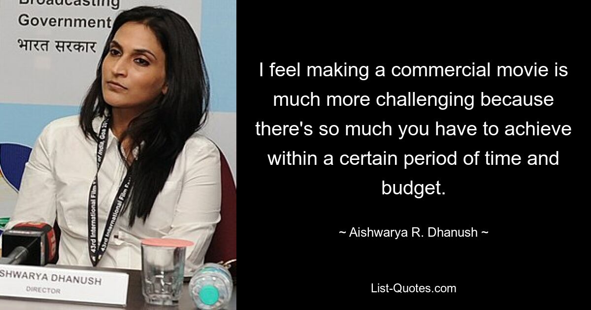 I feel making a commercial movie is much more challenging because there's so much you have to achieve within a certain period of time and budget. — © Aishwarya R. Dhanush