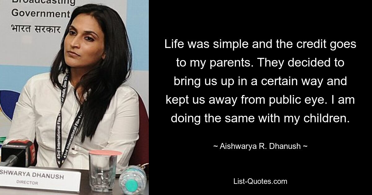 Life was simple and the credit goes to my parents. They decided to bring us up in a certain way and kept us away from public eye. I am doing the same with my children. — © Aishwarya R. Dhanush