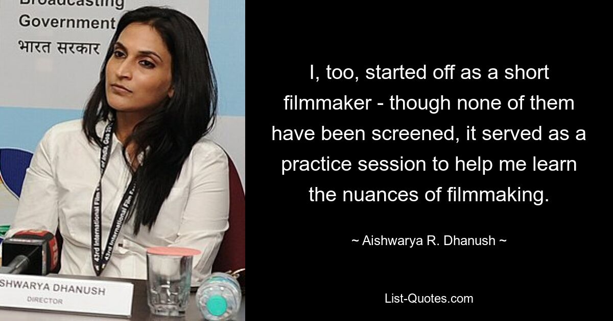 I, too, started off as a short filmmaker - though none of them have been screened, it served as a practice session to help me learn the nuances of filmmaking. — © Aishwarya R. Dhanush