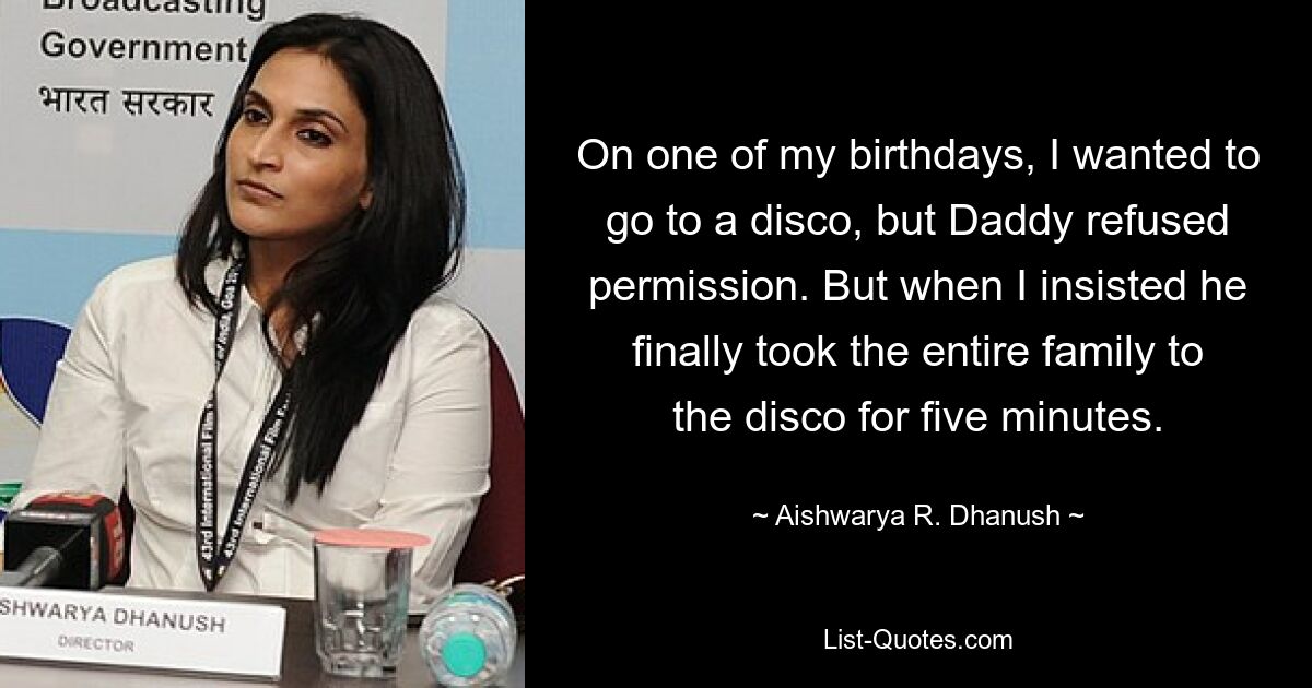 On one of my birthdays, I wanted to go to a disco, but Daddy refused permission. But when I insisted he finally took the entire family to the disco for five minutes. — © Aishwarya R. Dhanush