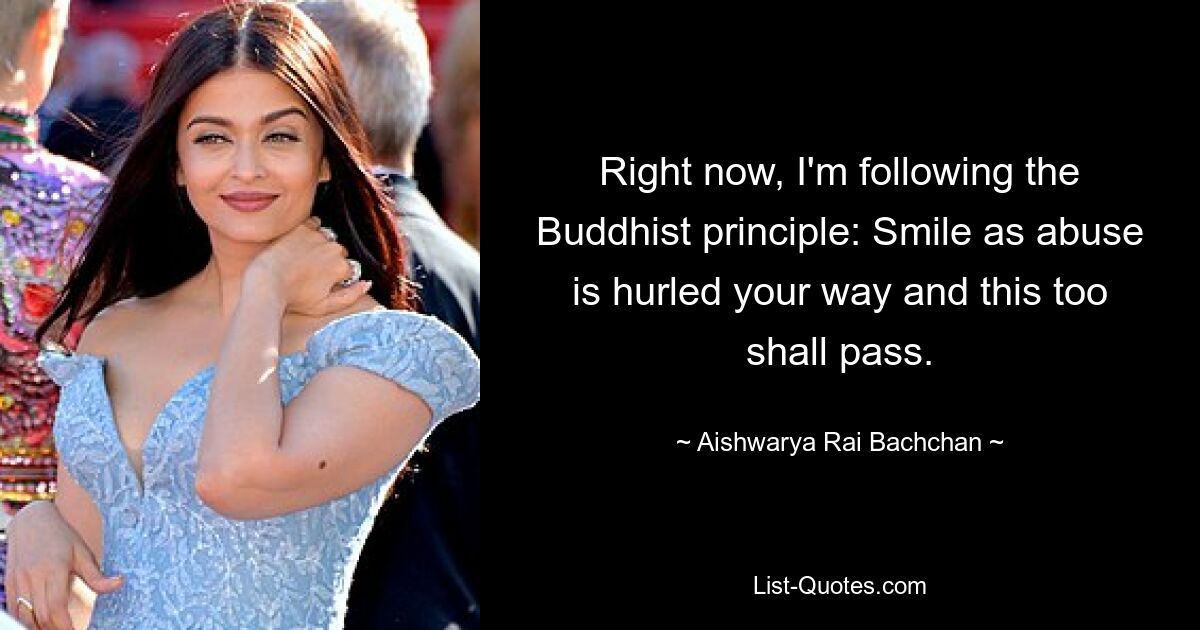 Right now, I'm following the Buddhist principle: Smile as abuse is hurled your way and this too shall pass. — © Aishwarya Rai Bachchan