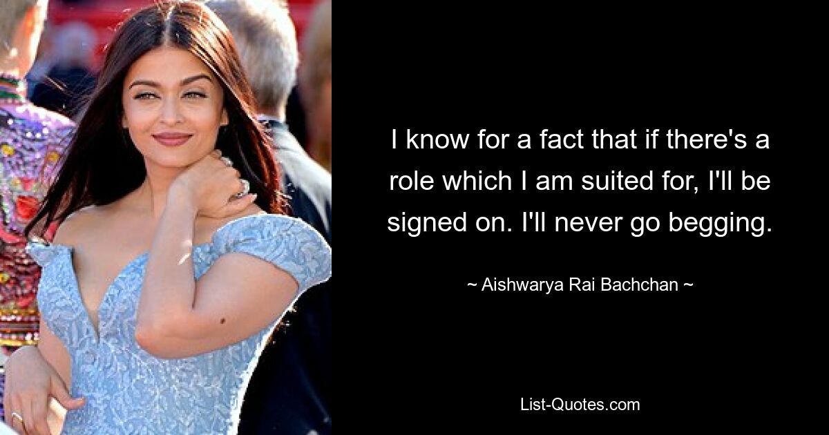 I know for a fact that if there's a role which I am suited for, I'll be signed on. I'll never go begging. — © Aishwarya Rai Bachchan