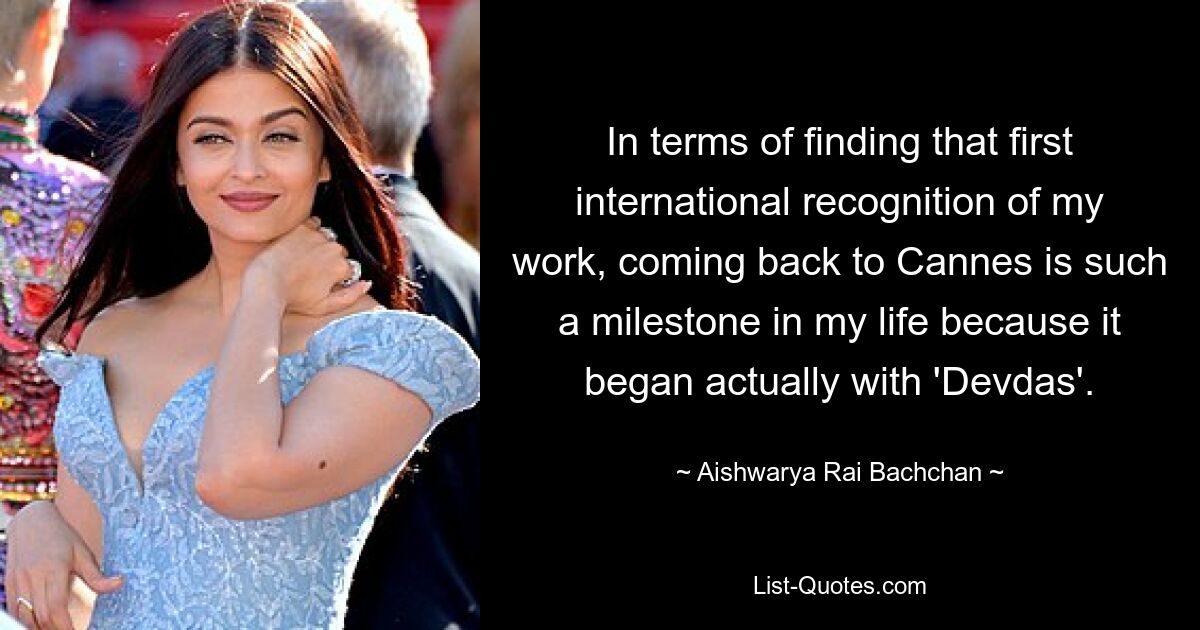 In terms of finding that first international recognition of my work, coming back to Cannes is such a milestone in my life because it began actually with 'Devdas'. — © Aishwarya Rai Bachchan