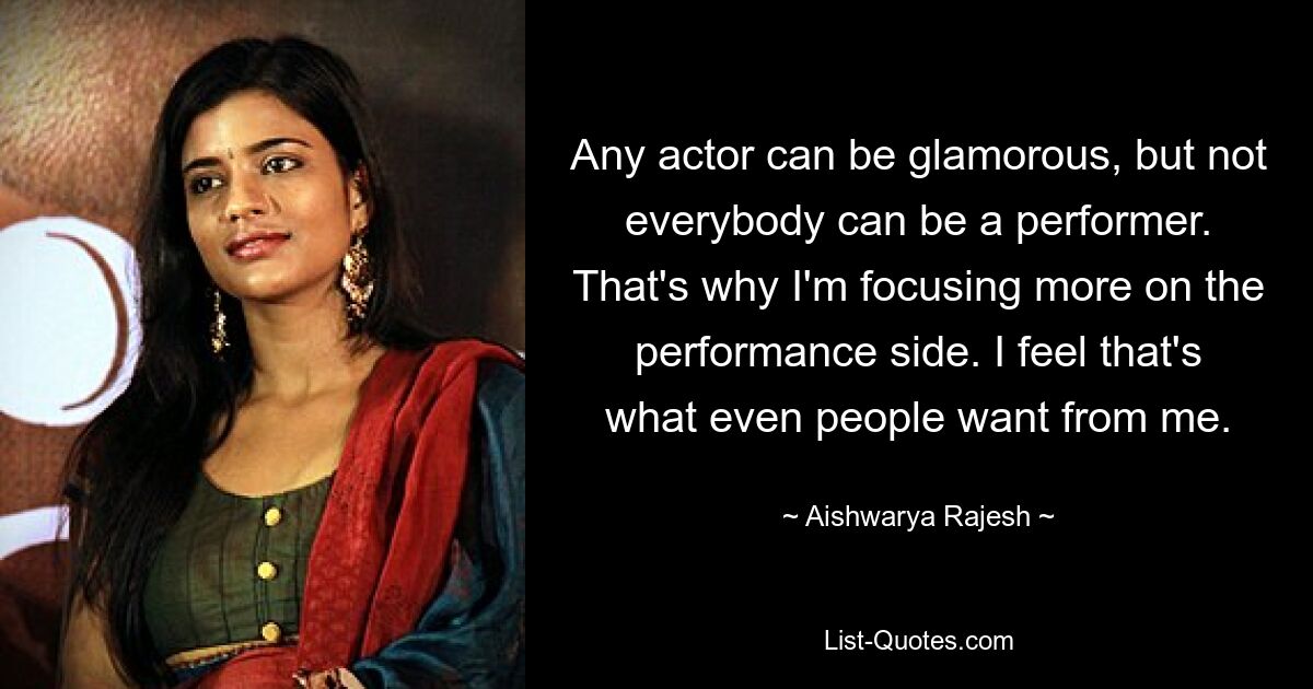 Any actor can be glamorous, but not everybody can be a performer. That's why I'm focusing more on the performance side. I feel that's what even people want from me. — © Aishwarya Rajesh