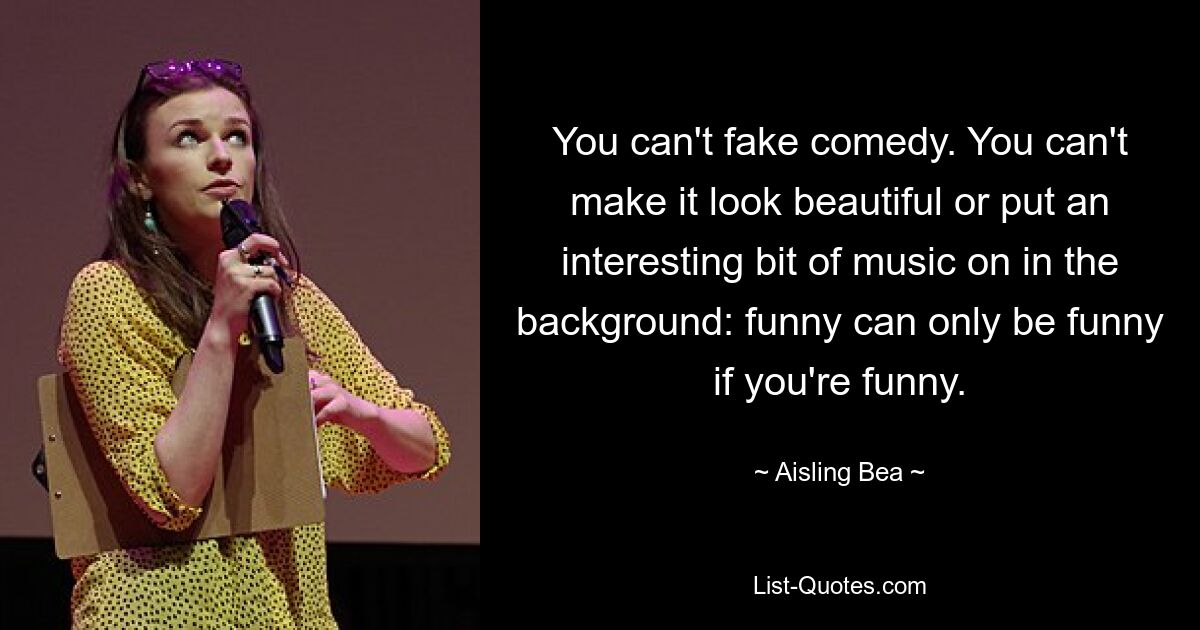 You can't fake comedy. You can't make it look beautiful or put an interesting bit of music on in the background: funny can only be funny if you're funny. — © Aisling Bea