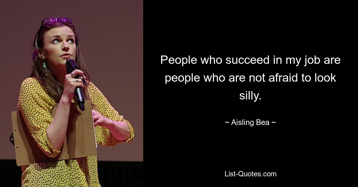 People who succeed in my job are people who are not afraid to look silly. — © Aisling Bea