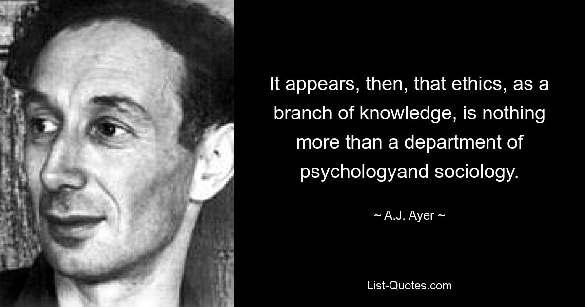 It appears, then, that ethics, as a branch of knowledge, is nothing more than a department of psychologyand sociology. — © A.J. Ayer