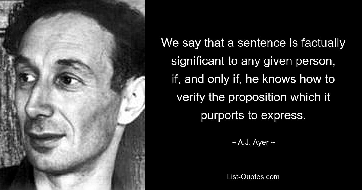 We say that a sentence is factually significant to any given person, if, and only if, he knows how to verify the proposition which it purports to express. — © A.J. Ayer