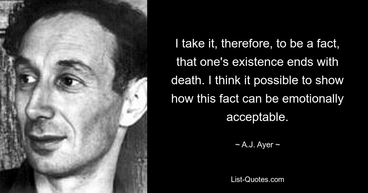 I take it, therefore, to be a fact, that one's existence ends with death. I think it possible to show how this fact can be emotionally acceptable. — © A.J. Ayer