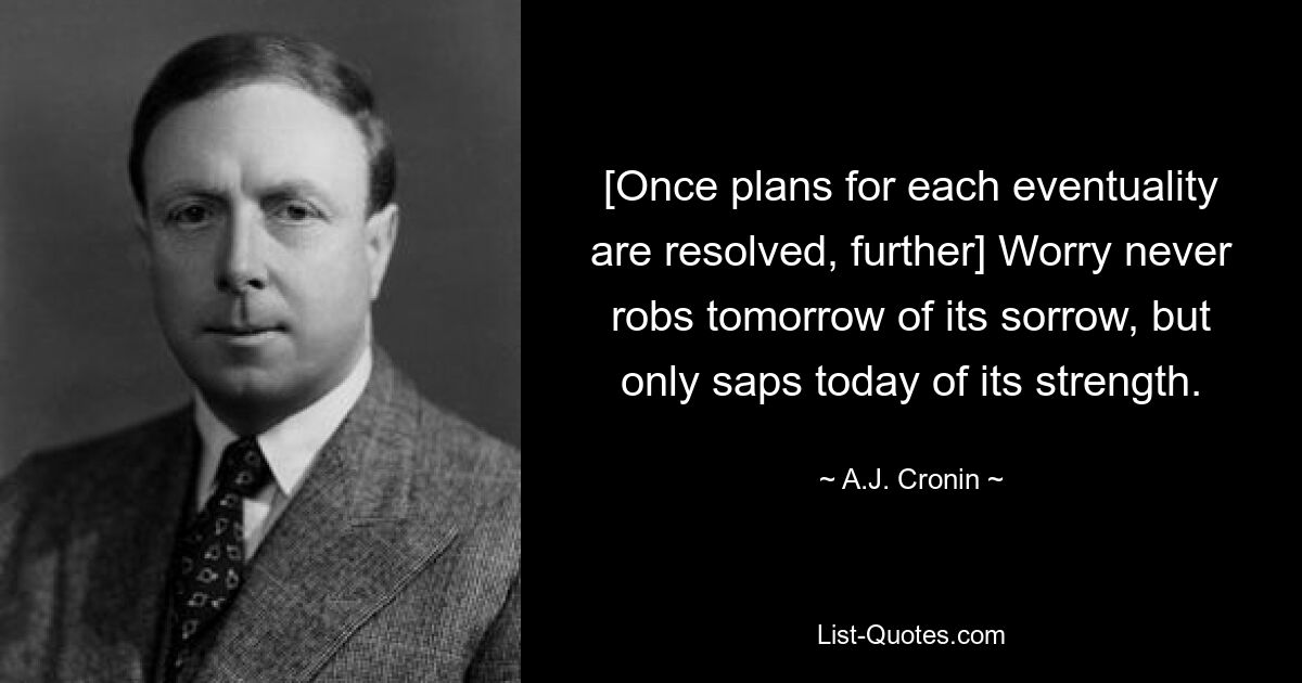 [Once plans for each eventuality are resolved, further] Worry never robs tomorrow of its sorrow, but only saps today of its strength. — © A.J. Cronin