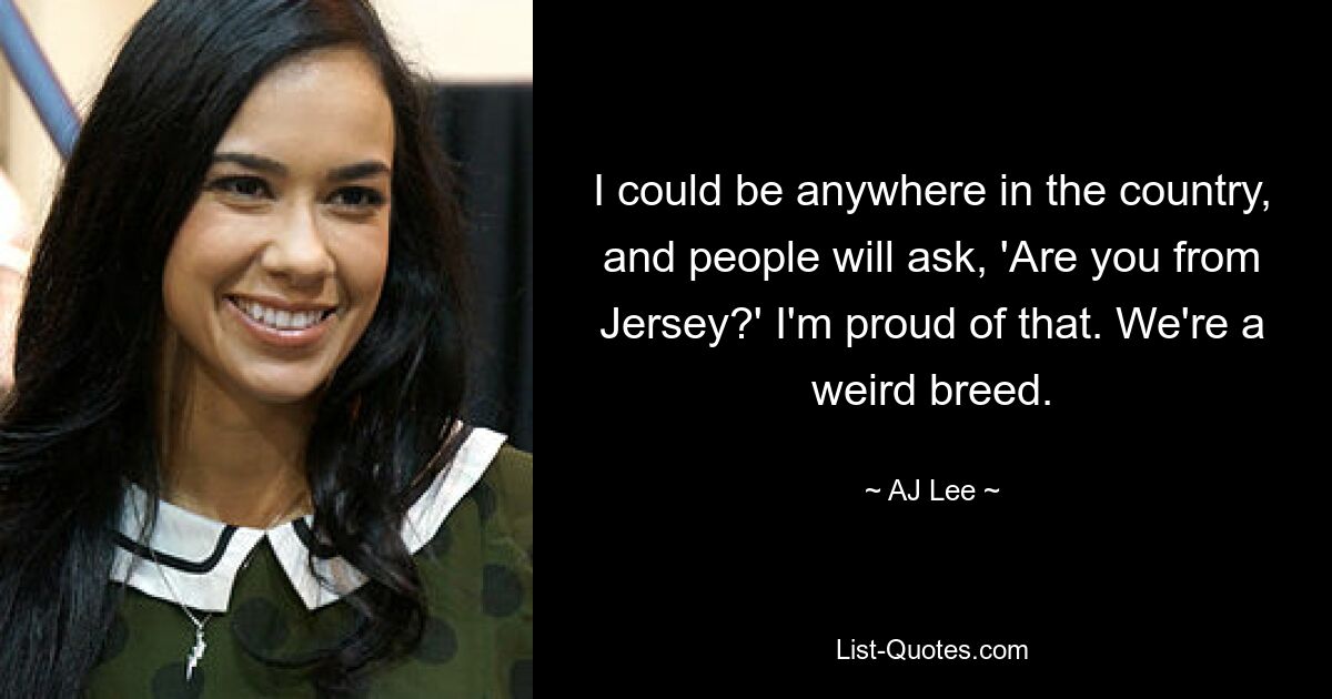 I could be anywhere in the country, and people will ask, 'Are you from Jersey?' I'm proud of that. We're a weird breed. — © AJ Lee