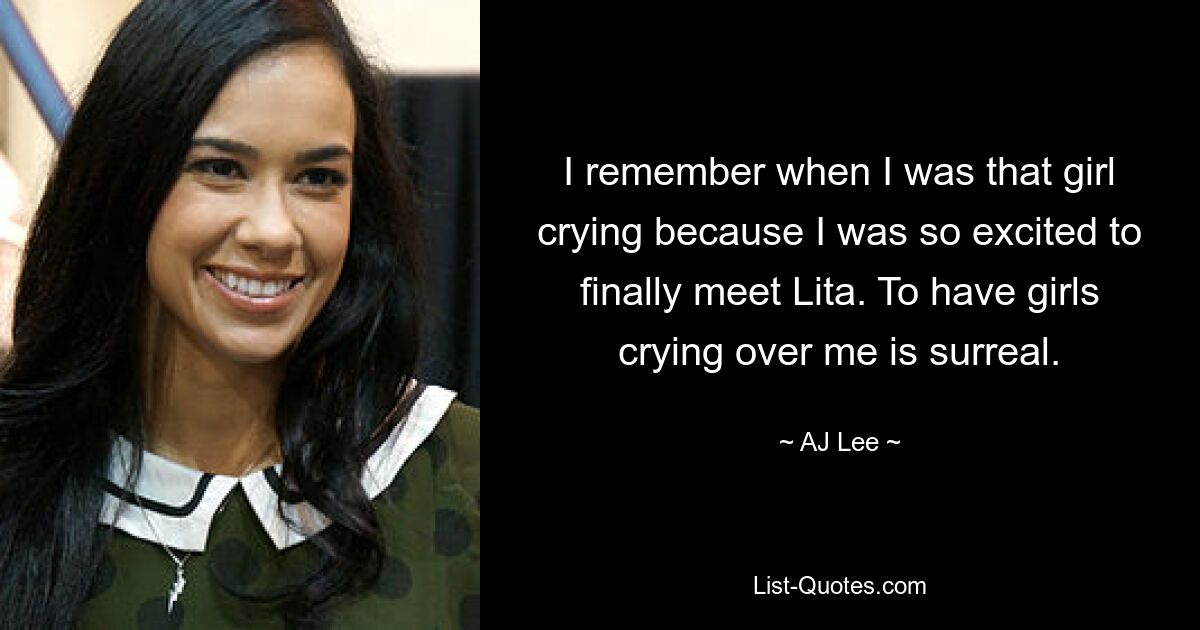 I remember when I was that girl crying because I was so excited to finally meet Lita. To have girls crying over me is surreal. — © AJ Lee