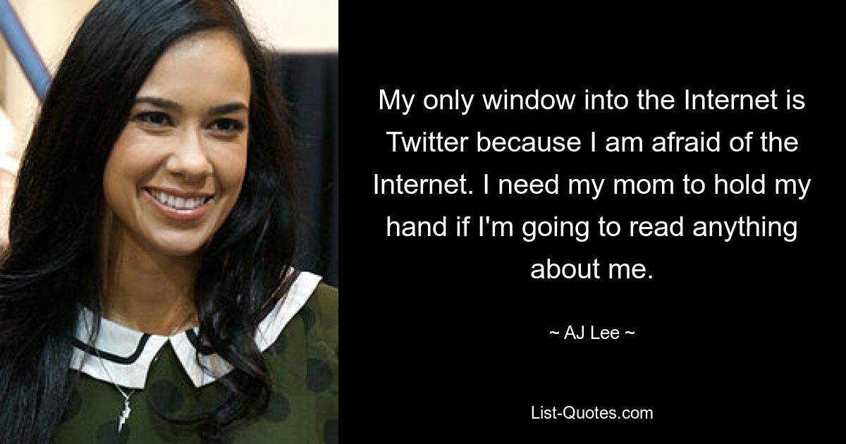 My only window into the Internet is Twitter because I am afraid of the Internet. I need my mom to hold my hand if I'm going to read anything about me. — © AJ Lee