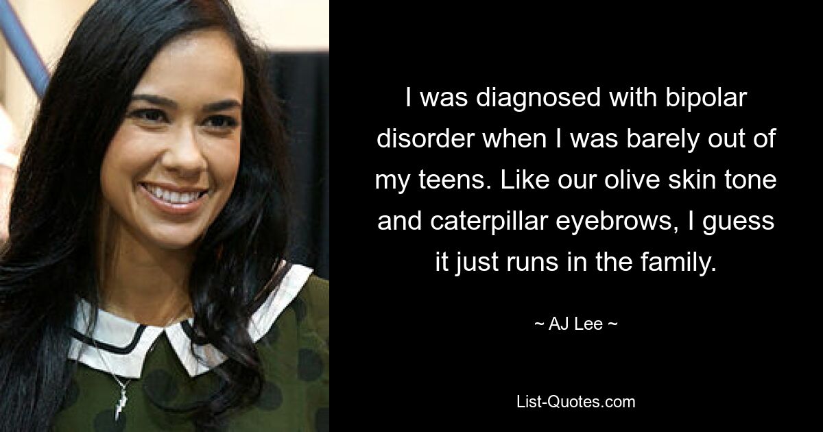 I was diagnosed with bipolar disorder when I was barely out of my teens. Like our olive skin tone and caterpillar eyebrows, I guess it just runs in the family. — © AJ Lee