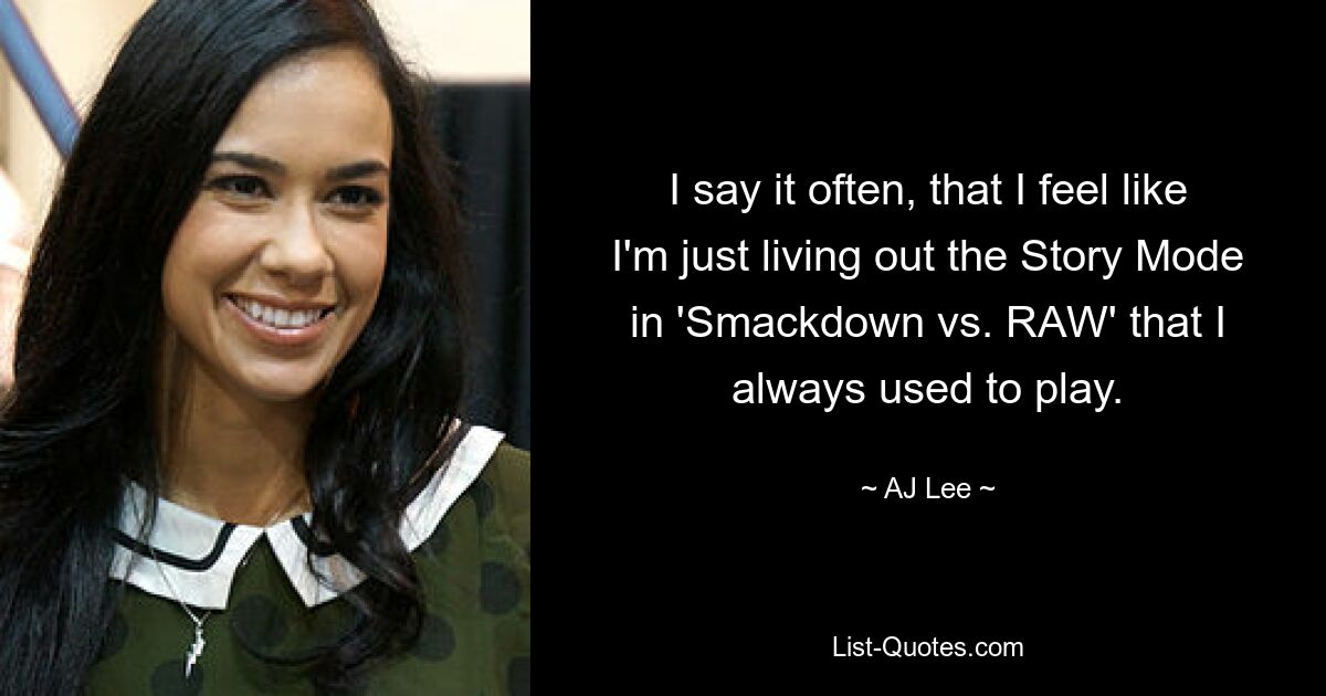 I say it often, that I feel like I'm just living out the Story Mode in 'Smackdown vs. RAW' that I always used to play. — © AJ Lee