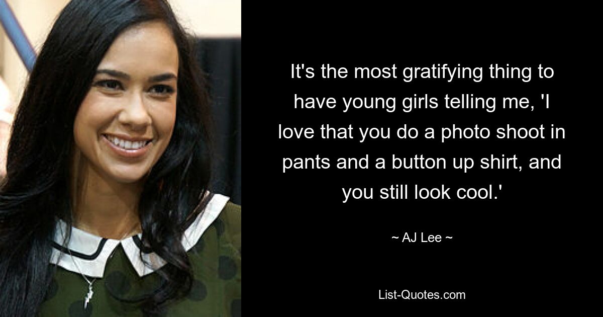 It's the most gratifying thing to have young girls telling me, 'I love that you do a photo shoot in pants and a button up shirt, and you still look cool.' — © AJ Lee