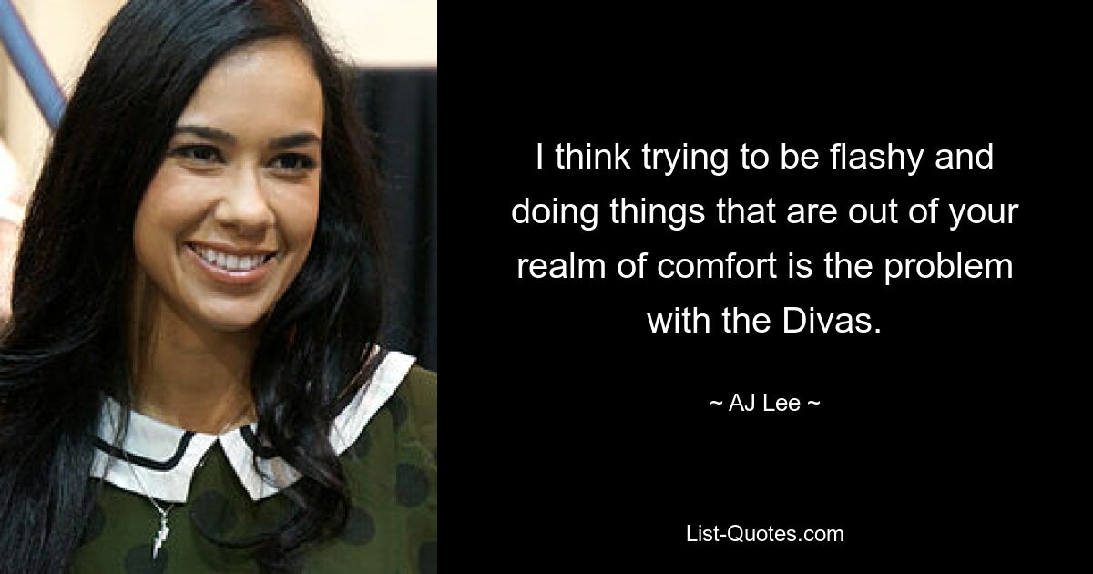 I think trying to be flashy and doing things that are out of your realm of comfort is the problem with the Divas. — © AJ Lee