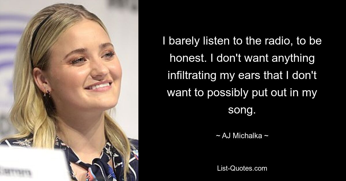 I barely listen to the radio, to be honest. I don't want anything infiltrating my ears that I don't want to possibly put out in my song. — © AJ Michalka