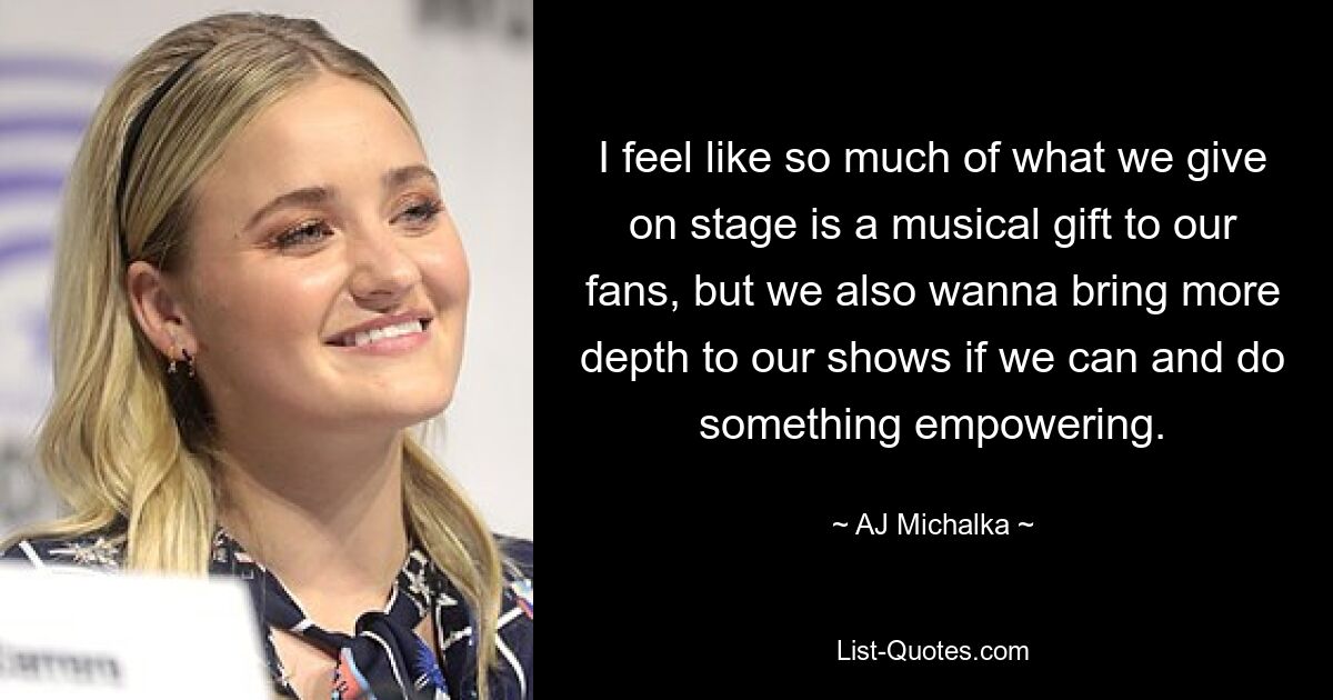 I feel like so much of what we give on stage is a musical gift to our fans, but we also wanna bring more depth to our shows if we can and do something empowering. — © AJ Michalka