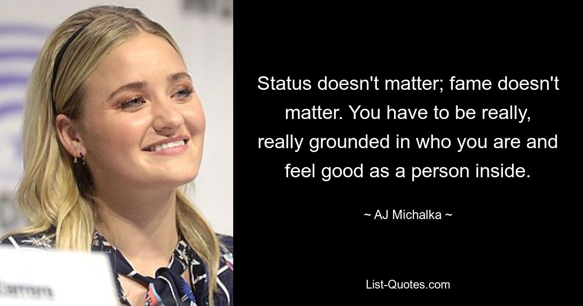 Status doesn't matter; fame doesn't matter. You have to be really, really grounded in who you are and feel good as a person inside. — © AJ Michalka