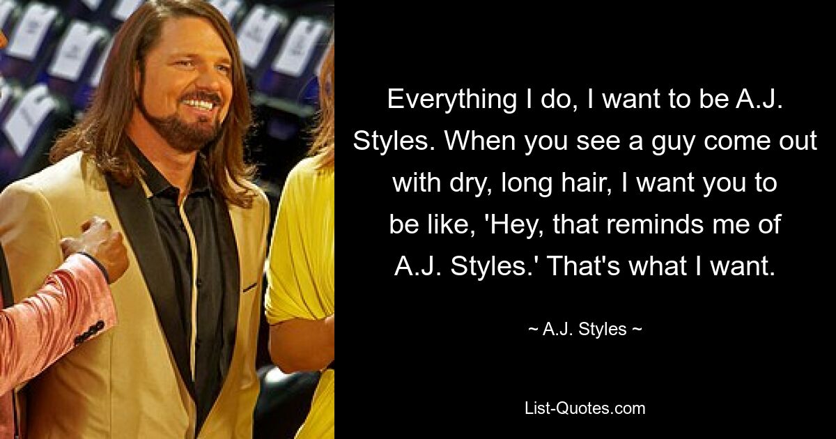 Everything I do, I want to be A.J. Styles. When you see a guy come out with dry, long hair, I want you to be like, 'Hey, that reminds me of A.J. Styles.' That's what I want. — © A.J. Styles