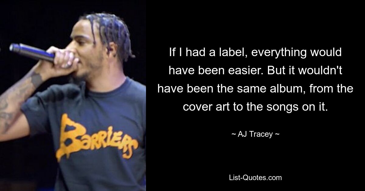 If I had a label, everything would have been easier. But it wouldn't have been the same album, from the cover art to the songs on it. — © AJ Tracey