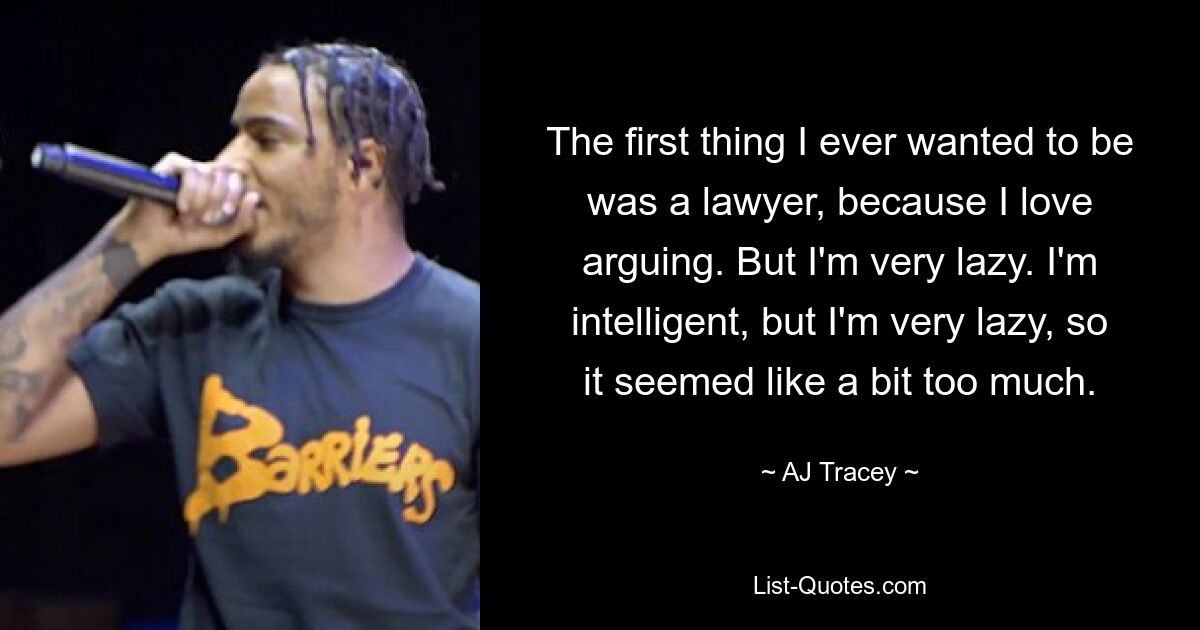 The first thing I ever wanted to be was a lawyer, because I love arguing. But I'm very lazy. I'm intelligent, but I'm very lazy, so it seemed like a bit too much. — © AJ Tracey