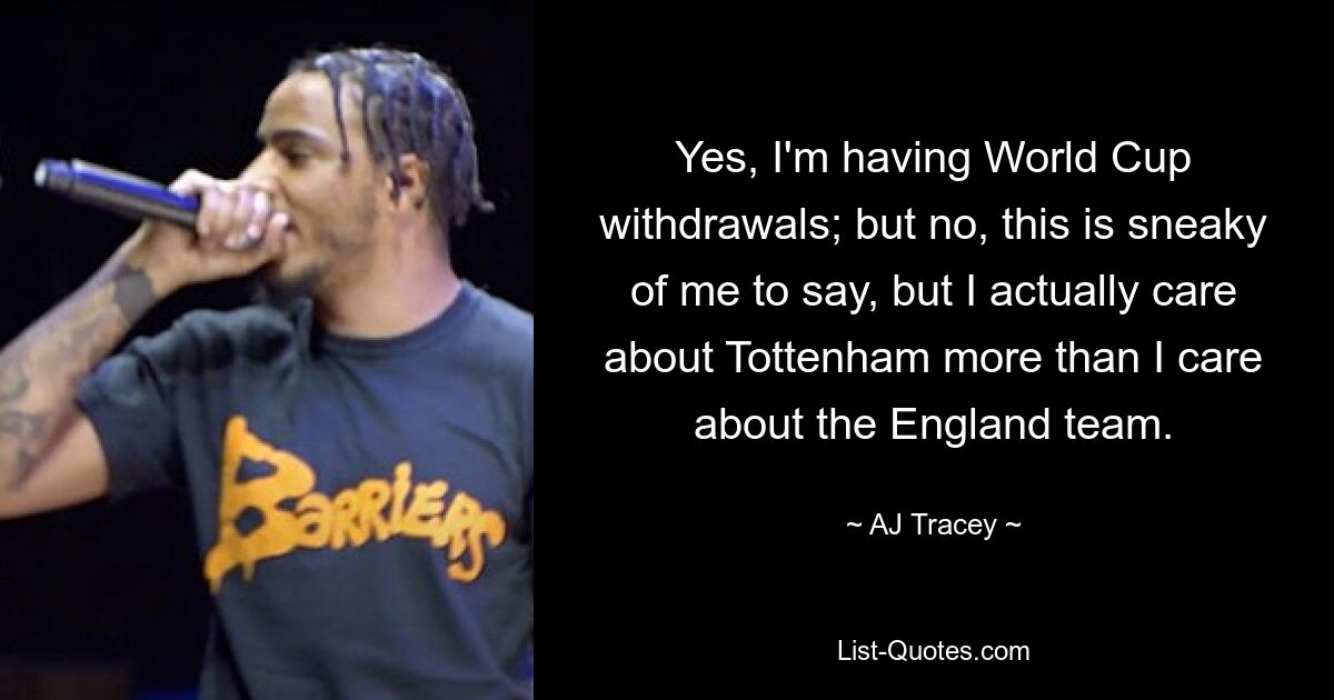 Yes, I'm having World Cup withdrawals; but no, this is sneaky of me to say, but I actually care about Tottenham more than I care about the England team. — © AJ Tracey