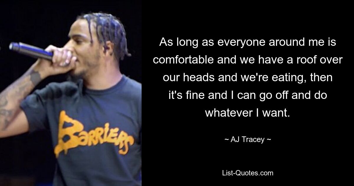 As long as everyone around me is comfortable and we have a roof over our heads and we're eating, then it's fine and I can go off and do whatever I want. — © AJ Tracey