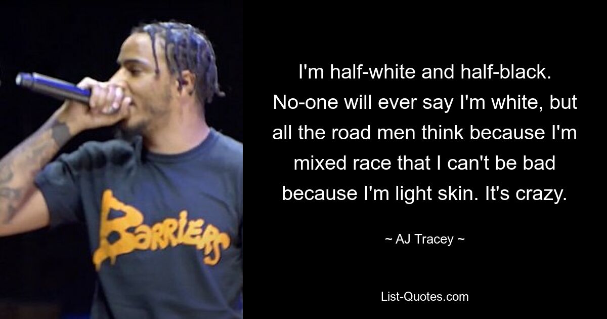 I'm half-white and half-black. No-one will ever say I'm white, but all the road men think because I'm mixed race that I can't be bad because I'm light skin. It's crazy. — © AJ Tracey