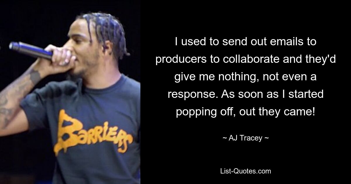 I used to send out emails to producers to collaborate and they'd give me nothing, not even a response. As soon as I started popping off, out they came! — © AJ Tracey