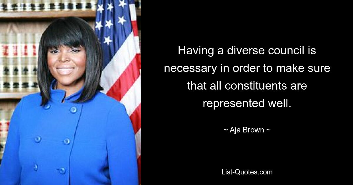 Having a diverse council is necessary in order to make sure that all constituents are represented well. — © Aja Brown