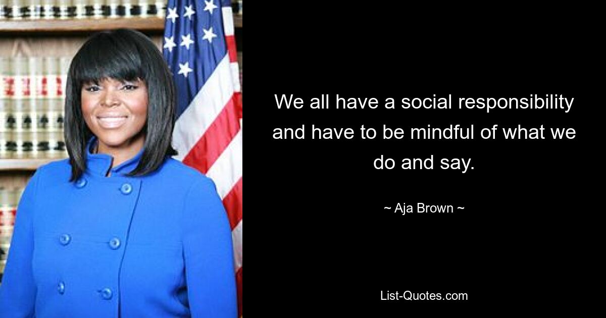 We all have a social responsibility and have to be mindful of what we do and say. — © Aja Brown