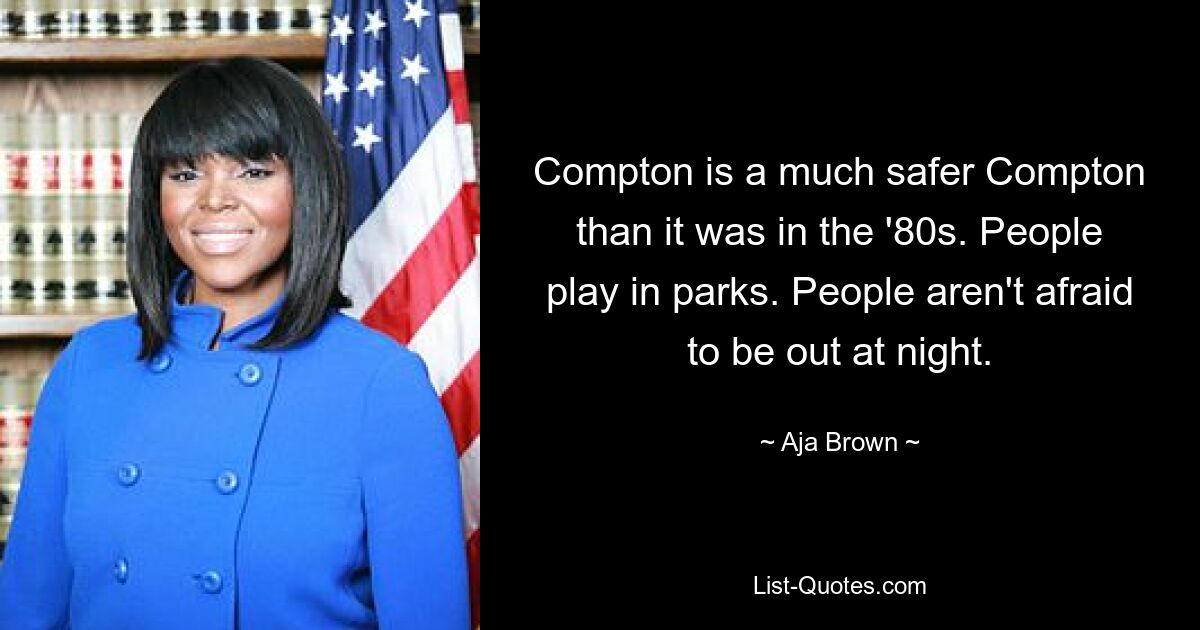 Compton is a much safer Compton than it was in the '80s. People play in parks. People aren't afraid to be out at night. — © Aja Brown