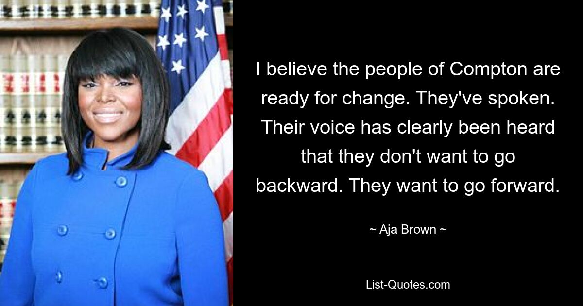 I believe the people of Compton are ready for change. They've spoken. Their voice has clearly been heard that they don't want to go backward. They want to go forward. — © Aja Brown