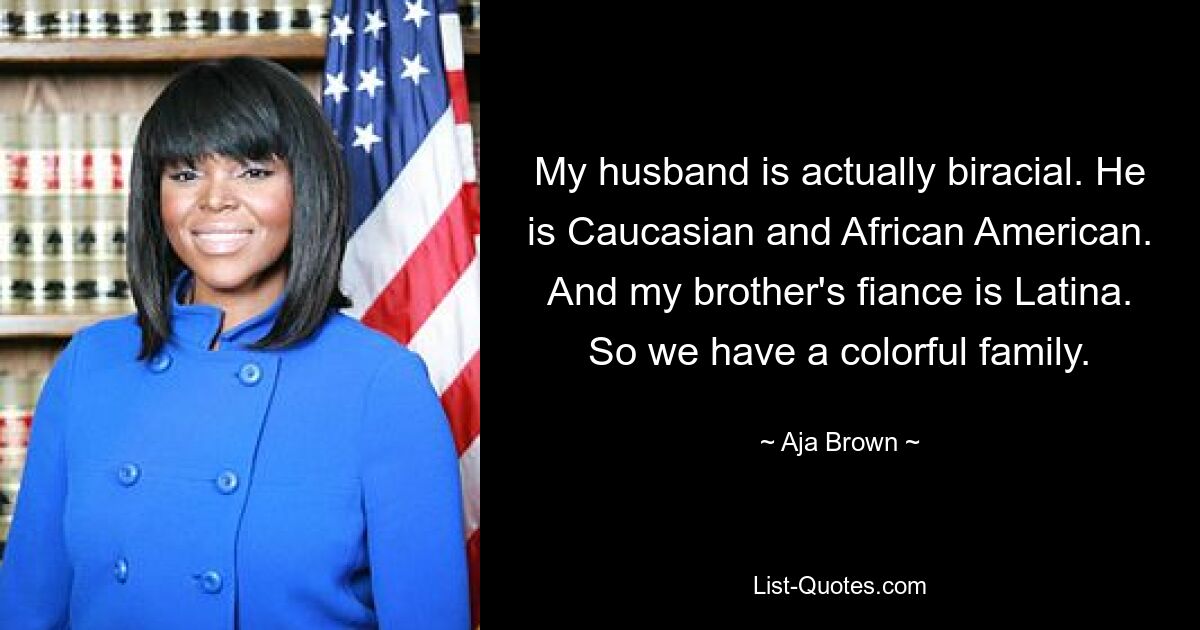 My husband is actually biracial. He is Caucasian and African American. And my brother's fiance is Latina. So we have a colorful family. — © Aja Brown