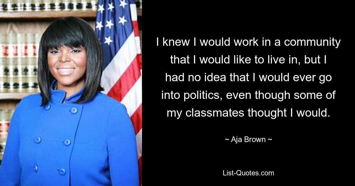 I knew I would work in a community that I would like to live in, but I had no idea that I would ever go into politics, even though some of my classmates thought I would. — © Aja Brown