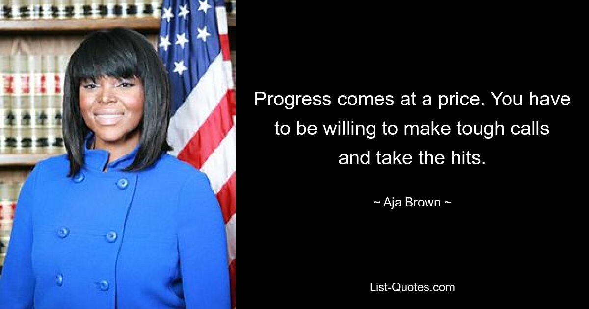 Progress comes at a price. You have to be willing to make tough calls and take the hits. — © Aja Brown