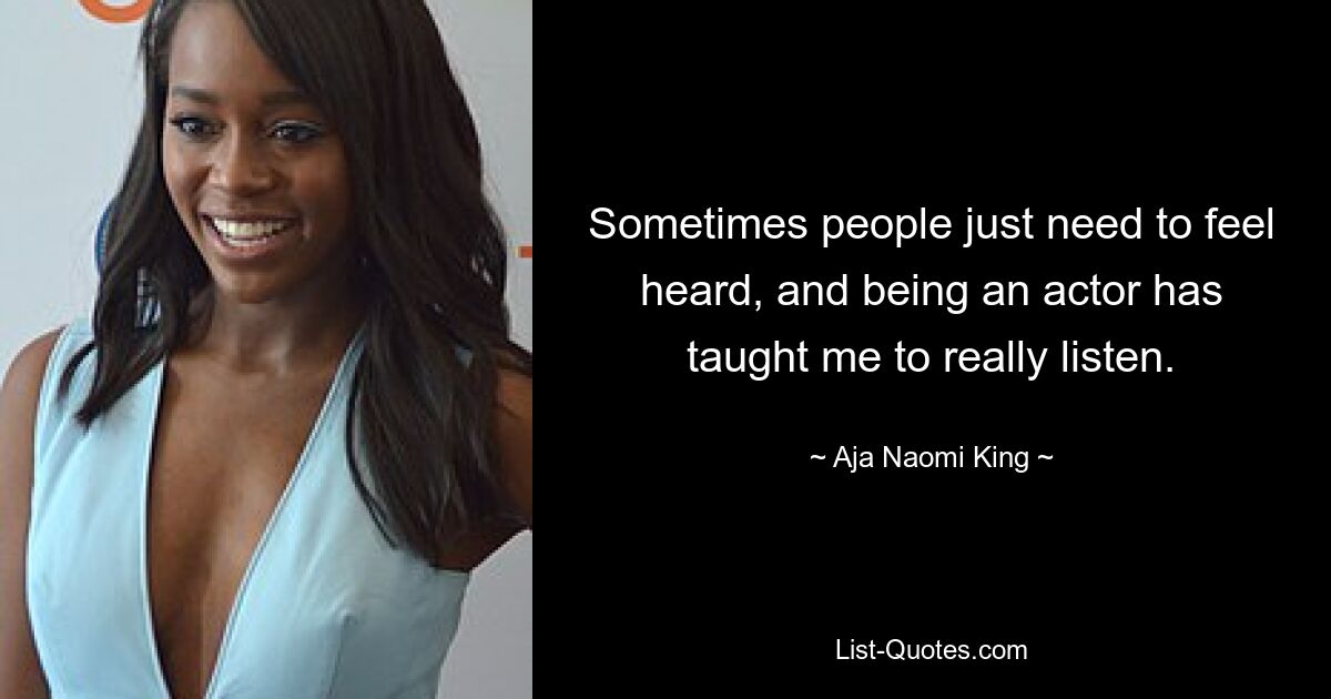 Sometimes people just need to feel heard, and being an actor has taught me to really listen. — © Aja Naomi King