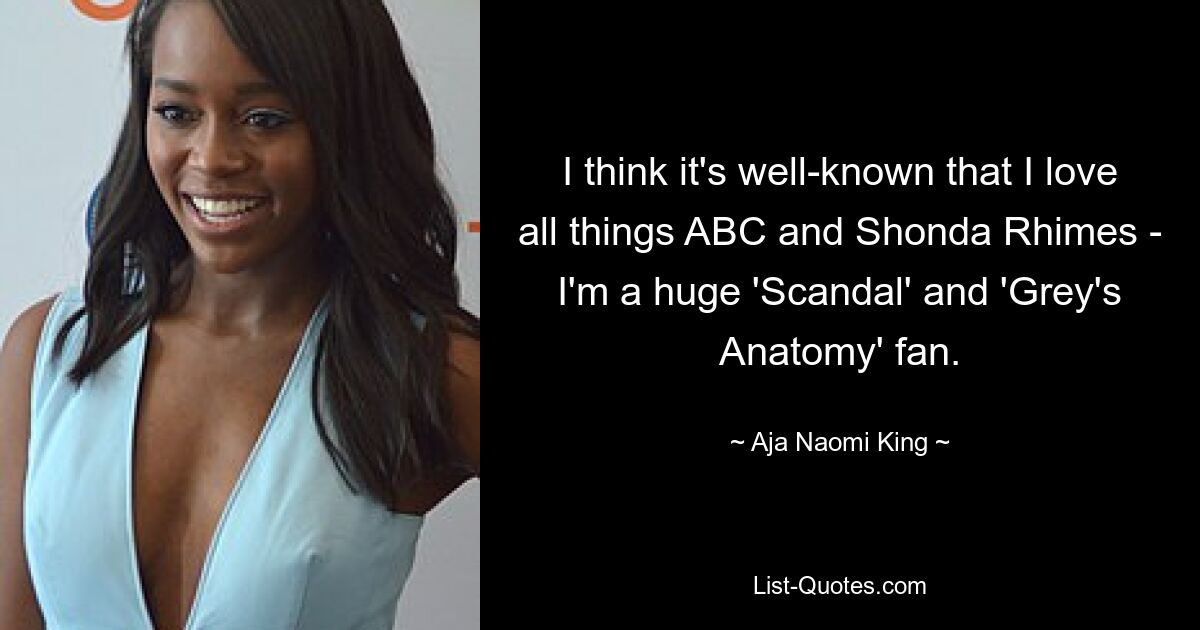 I think it's well-known that I love all things ABC and Shonda Rhimes - I'm a huge 'Scandal' and 'Grey's Anatomy' fan. — © Aja Naomi King