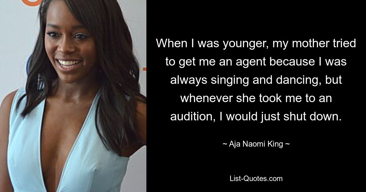 When I was younger, my mother tried to get me an agent because I was always singing and dancing, but whenever she took me to an audition, I would just shut down. — © Aja Naomi King