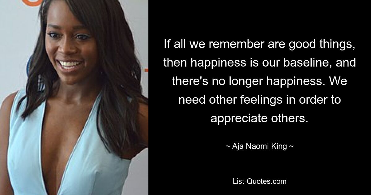 If all we remember are good things, then happiness is our baseline, and there's no longer happiness. We need other feelings in order to appreciate others. — © Aja Naomi King