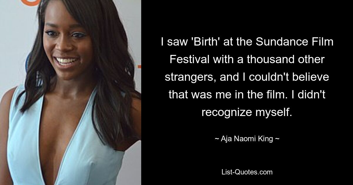 I saw 'Birth' at the Sundance Film Festival with a thousand other strangers, and I couldn't believe that was me in the film. I didn't recognize myself. — © Aja Naomi King