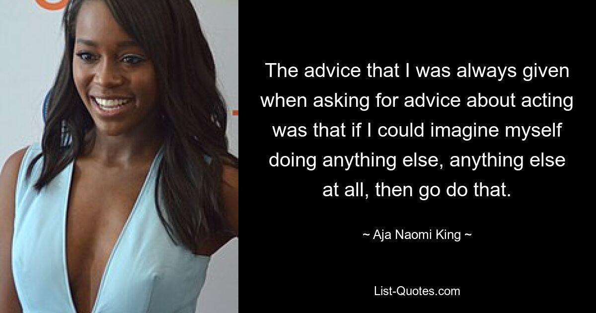 The advice that I was always given when asking for advice about acting was that if I could imagine myself doing anything else, anything else at all, then go do that. — © Aja Naomi King