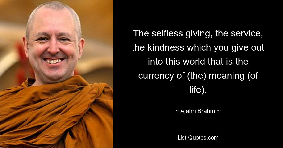 The selfless giving, the service, the kindness which you give out into this world that is the currency of (the) meaning (of life). — © Ajahn Brahm